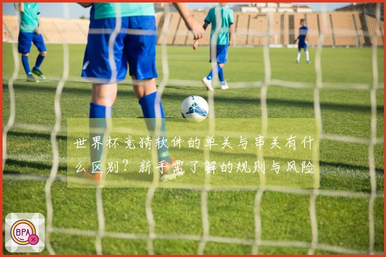 世界杯竞猜软件的单关与串关有什么区别？新手需了解的规则与风险分析