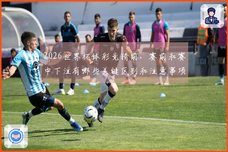 2026世界杯体彩竞猜前，赛前和赛中下注有哪些关键区别和注意事项？