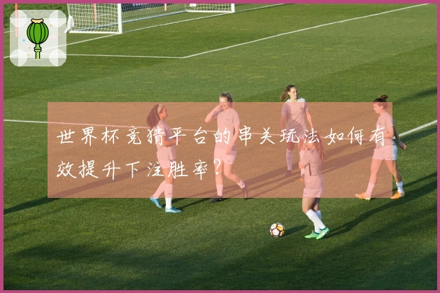 世界杯竞猜平台的串关玩法如何有效提升下注胜率？