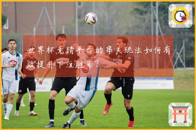 世界杯竞猜平台的串关玩法如何有效提升下注胜率？